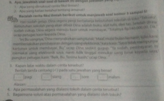 Ayo, jawablah soal-soal di bawah in) dengan Jawaban yan
1. Apa yang dimaksud cerita fiksi ilmiah?
2. Api yang kalian ketahul tentang amanat?
Bacalah cerita fiksi Rmiah berikut untuk menjawab soal nomor 3 sampai 51
Han sudah gelap. Dina segera pergi berbelanja kehutuhan sekolah di tōko ''Yaksaka''
Kebutuhan sekolah yang akan dibeli Dina adalah buku, alat tulis, dan tas: Setelah dirasa
sudah cukup, Dina segera menuju kasir untuk membayar, ''Totalnya Rp 140,000,00; Dik,
ucap petugas kasir kepada Dina.
"Ini Bu uangnya,' Dina menyodorkan uang tunai. ''Maaí, mulai bulan kemarin; tokn kami
memberiakukan pembayaran dengan uang elektronik,' kata kasir. ''Saya tdak men punyal
kartunya untuk membayar. Bu,'' ucap Dina sedikit gugup. 'Ya sudah, pembayaran in)
memakai uang elektronik saya, nanti Adik tinggal menukar uang tunal kepada saya,
pungkas petugas kasir. ''Balk, Bu. Terima kasih,'' ucap Dina
3. Kapan latar waktu dalam cerita tersebut?
Berilah tanda centang (√ ) pada satu jawaban yang benar!
pagi siang sore malam
Alasan:_
4. Apa permasalahan yang dialami tokoh dalam cerita tersebut?
5. Bagaimana solusi atas permasalahan yang dialami oleh tokoh?