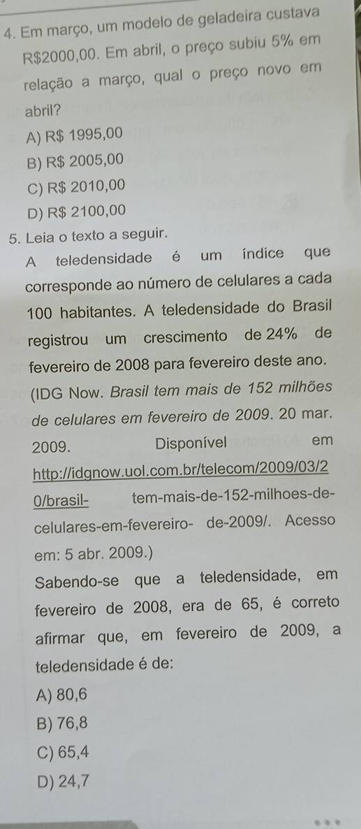 Em março, um modelo de geladeira custava
R$2000,00. Em abril, o preço subiu 5% em
relação a março, qual o preço novo em
abril?
A) R$ 1995,00
B) R$ 2005,00
C) R$ 2010,00
D) R$ 2100,00
5. Leia o texto a seguir.
A teledensidade é um índice que
corresponde ao número de celulares a cada
100 habitantes. A teledensidade do Brasil
registrou um crescimento de 24% de
fevereiro de 2008 para fevereiro deste ano.
(IDG Now. Brasil tem mais de 152 milhões
de celulares em fevereiro de 2009. 20 mar.
2009. Disponível em
http://idgnow.uol.com.br/telecom/2009/03/2
0/brasil- tem-mais-de- 152 -milhoes-de-
celulares-em-fevereiro- de-2009/. Acesso
em: 5 abr. 2009.)
Sabendo-se que a teledensidade, em
fevereiro de 2008, era de 65, é correto
afirmar que, em fevereiro de 2009, a
teledensidade é de:
A) 80,6
B) 76,8
C) 65,4
D) 24,7