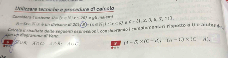 Utilizzare tecniche e procedure di calcolo 
Considera l'insieme U= x∈ N|x≤ 20 e gli insiemi C= 1,2,3,5,7,11.
A= x∈ N|x è un divisore di 2 20 , B= x∈ N|1≤ x<6 e 
Calcola il risultato delle seguenti espressioni, considerando i complementari rispetto a V e aiutandoti 
con un diagramma di Venn.
BA∪B; overline A∩ C; A∩ overline B; A∪ overline C. 
9 (A-B)* (C-B);(A-C)* (C-A).
a
* *