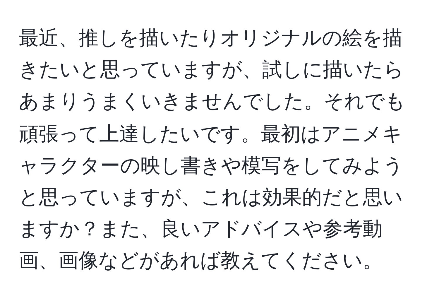 最近、推しを描いたりオリジナルの絵を描きたいと思っていますが、試しに描いたらあまりうまくいきませんでした。それでも頑張って上達したいです。最初はアニメキャラクターの映し書きや模写をしてみようと思っていますが、これは効果的だと思いますか？また、良いアドバイスや参考動画、画像などがあれば教えてください。