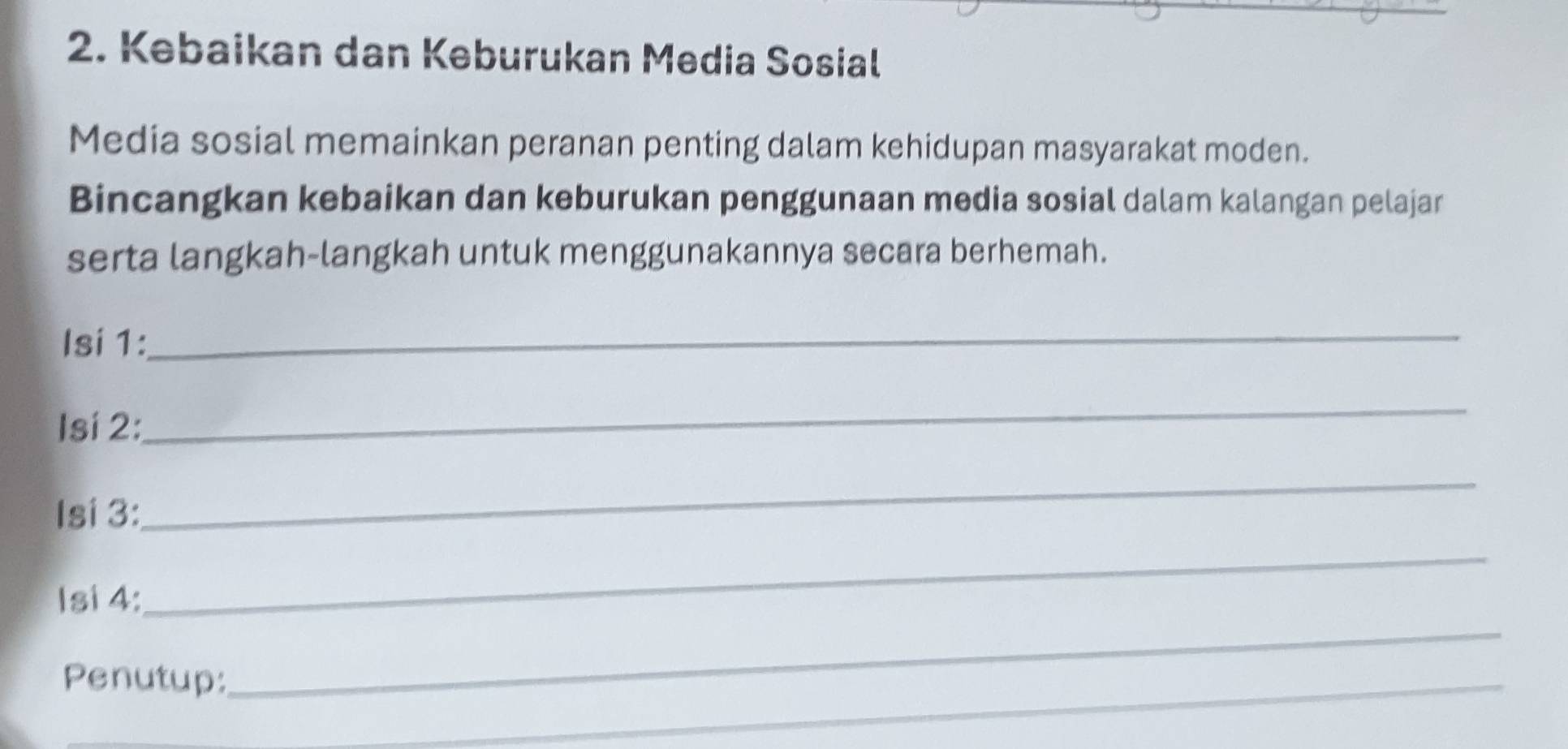 Kebaikan dan Keburukan Media Sosial 
Media sosial memainkan peranan penting dalam kehidupan masyarakat moden. 
Bincangkan kebaikan dan keburukan penggunaan media sosial dalam kalangan pelajar 
serta langkah-langkah untuk menggunakannya secara berhemah. 
Isi 1: 
_ 
Isí 2: 
_ 
Isi 3: 
_ 
Isi 4: 
_ 
Penutup: 
_ 
_