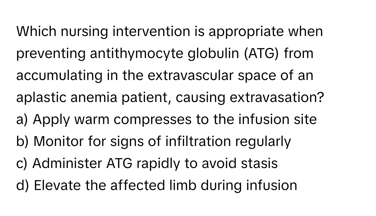 Which nursing intervention is appropriate when preventing antithymocyte globulin (ATG) from accumulating in the extravascular space of an aplastic anemia patient, causing extravasation?

a) Apply warm compresses to the infusion site
b) Monitor for signs of infiltration regularly
c) Administer ATG rapidly to avoid stasis
d) Elevate the affected limb during infusion