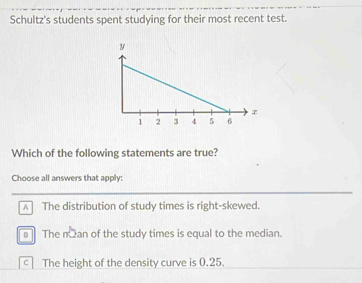 Schultz's students spent studying for their most recent test.
Which of the following statements are true?
Choose all answers that apply:
A The distribution of study times is right-skewed.
The n an of the study times is equal to the median.
C The height of the density curve is 0.25.