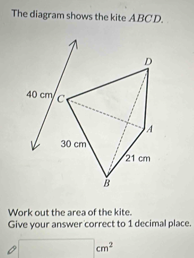 The diagram shows the kite ABCD. 
D
40 cm C
A
30 cm
21 cm
B 
Work out the area of the kite. 
Give your answer correct to 1 decimal place.
□ cm^2