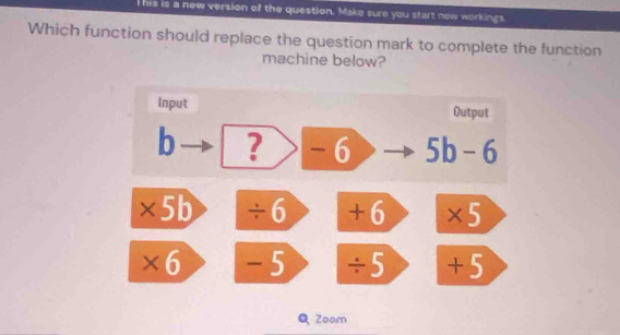 his is a new version of the question. Make sure you start new workings
Which function should replace the question mark to complete the function
machine below?
Input Output
b ? -6 5b-6
* 5b ÷6 +6 a * 5
+ 6 -5 ÷5 + 5
Q Zoom