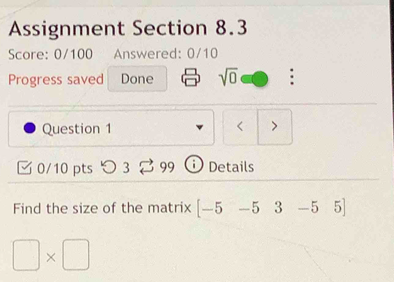 Assignment Section 8.3 
Score: 0/100 Answered: 0/10 
Progress saved Done sqrt(0) : 
Question 1 < > 
0/10 pts つ 3 99 D Details 
Find the size of the matrix [-5-5 3 -5 5
□ * □