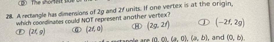 The shortest side 
28. A rectangle has dimensions of 2g and 2f units. If one vertex is at the origin,
which coordinates could NOT represent another vertex?
J (-2f,2g)
F (2f,g) G (2f,0)
① (2g,2f)
(0,0), (a,0), (a,b) , and (0,b).