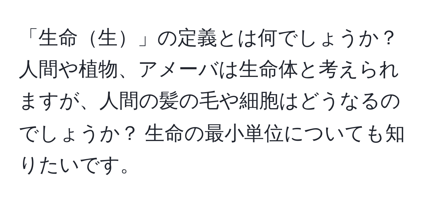 「生命生」の定義とは何でしょうか？ 人間や植物、アメーバは生命体と考えられますが、人間の髪の毛や細胞はどうなるのでしょうか？ 生命の最小単位についても知りたいです。