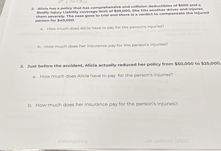 Alicia has a policy that has comprehensive and collision deductibles of $500 and a 
Bodily Injury Liability coverage limit of $50,000. She hits another driver and injures 
them severely. The case goes to trial and there is a verdict to compensate the injured 
person for $40,000. 
a. How much does Alicia have to pay for the person's injuries? 
b. How much does her insurance pay for the person's injuries? 
3. Just before the accident, Alicia actually reduced her policy from $50,000 to $25,000. 
a. How much does Alicia have to pay for the person's injuries? 
b. How much does her insurance pay for the person's injuries? 
www.ngpf.org Last updated: 12/6/23