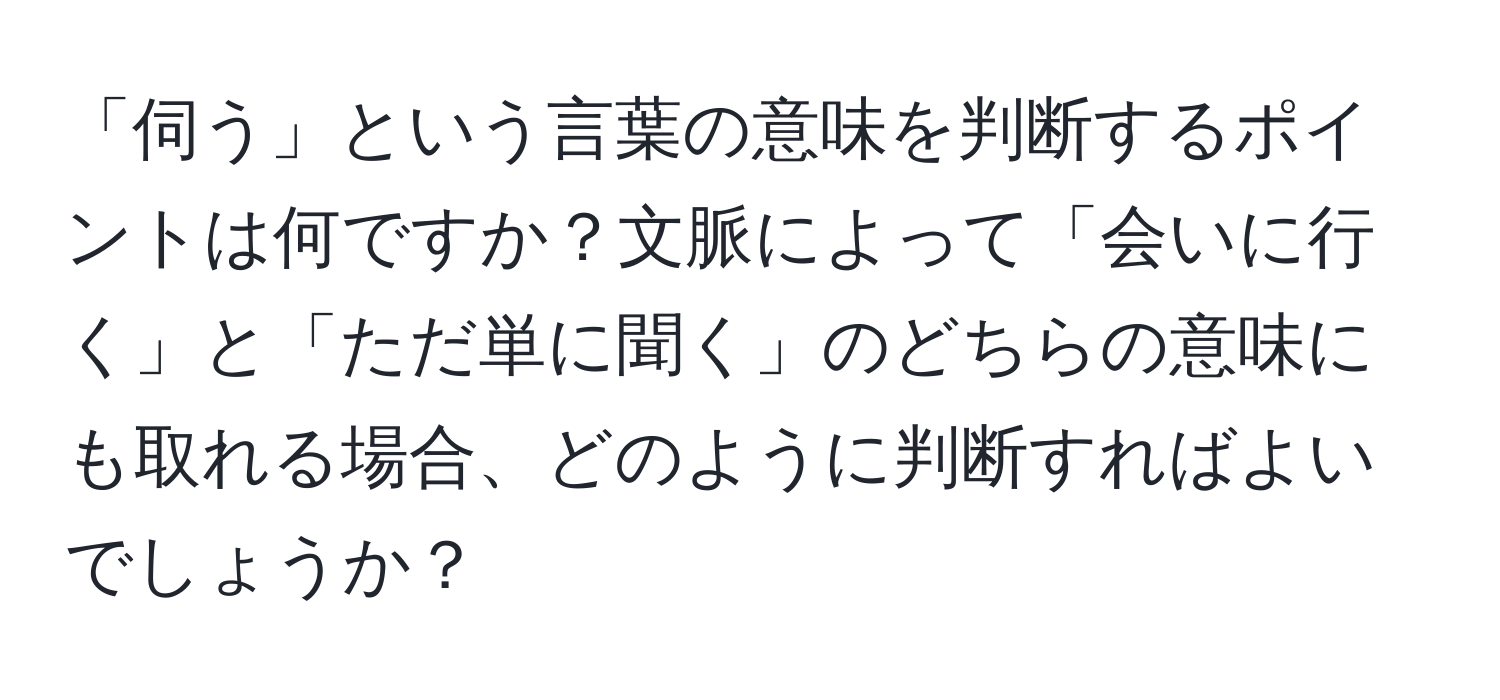 「伺う」という言葉の意味を判断するポイントは何ですか？文脈によって「会いに行く」と「ただ単に聞く」のどちらの意味にも取れる場合、どのように判断すればよいでしょうか？