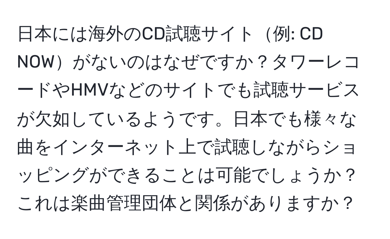 日本には海外のCD試聴サイト例: CD NOWがないのはなぜですか？タワーレコードやHMVなどのサイトでも試聴サービスが欠如しているようです。日本でも様々な曲をインターネット上で試聴しながらショッピングができることは可能でしょうか？これは楽曲管理団体と関係がありますか？