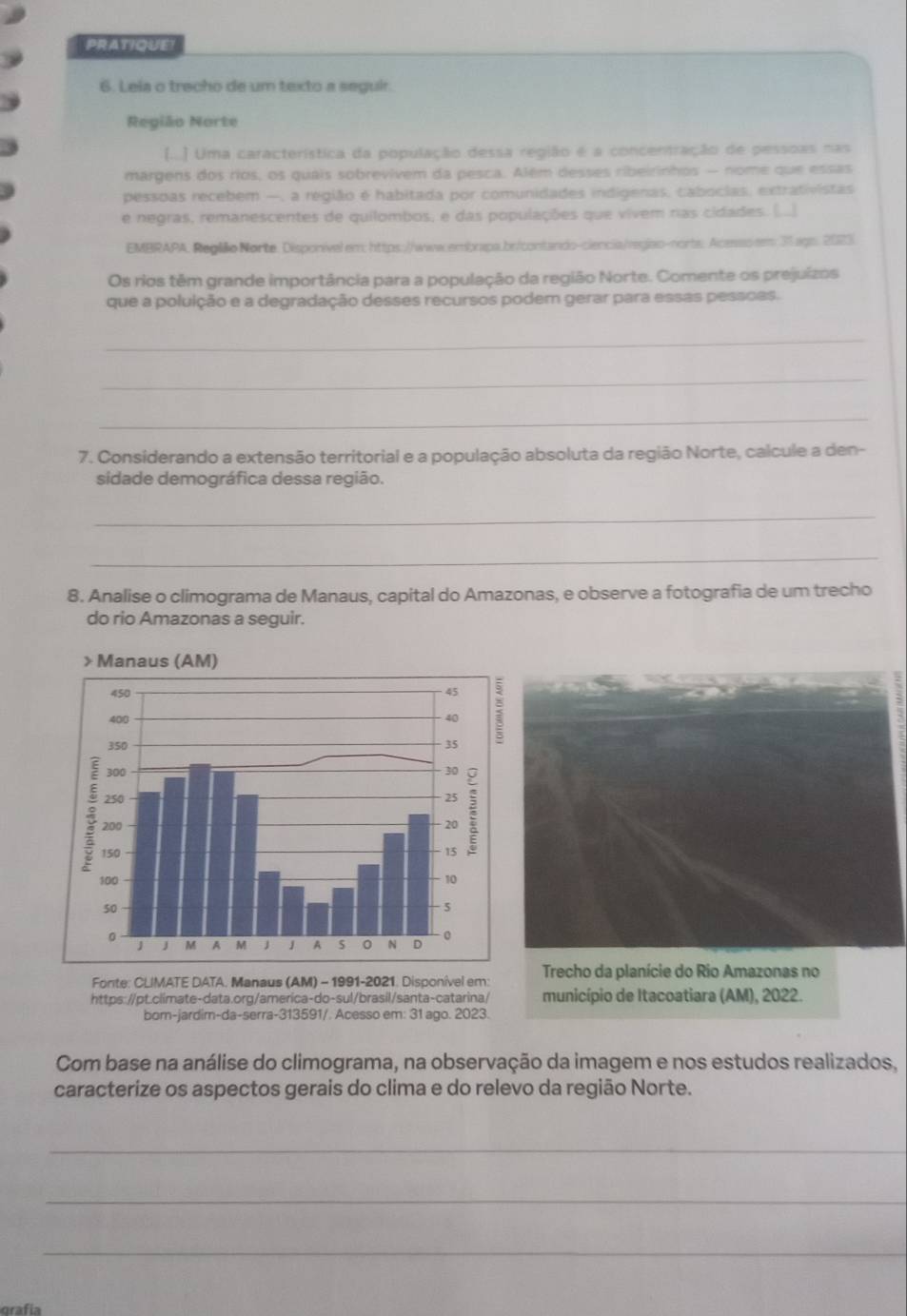 PRATIQUE!
6. Leia o trecho de um texto a seguir.
Região Norte
(...) Uma característica da população dessa região é a concentração de pessoas nas
margens dos ríos, os quais sobrevivem da pesca. Além desses ribeirinhos — nome que essas
pessoas recebem —, a região é habitada por comunidades indigenas, cabocias, extrativistas
e negras, remanescentes de quilombos, e das populações que vivem ras cidades. (..)
EMBRAPA. Reglilo Norte. Disponível em: https://www.embrapa.br/contando-ciencia/região-norts: Acesso em 31 agn. 2023
Os rios têm grande importância para a população da região Norte. Comente os prejuízos
que a poluição e a degradação desses recursos podem gerar para essas pessoes.
_
_
_
7. Considerando a extensão territorial e a população absoluta da região Norte, calcule a den-
sidade demográfica dessa região.
_
_
8. Analise o climograma de Manaus, capital do Amazonas, e observe a fotografia de um trecho
do rio Amazonas a seguir.
Fonte: CLIMATE DATA. Manaus (AM) - 1991-2021. Disponível em:  Trecho da planície do Rio Amazonas no
https://pt.climate-data.org/america-do-sul/brasil/santa-catarina/ município de Itacoatiara (AM), 2022.
born-jardim-da-serra-313591/. Acesso em: 31 ago. 2023.
Com base na análise do climograma, na observação da imagem e nos estudos realizados.
caracterize os aspectos gerais do clima e do relevo da região Norte.
_
_
_
grafía