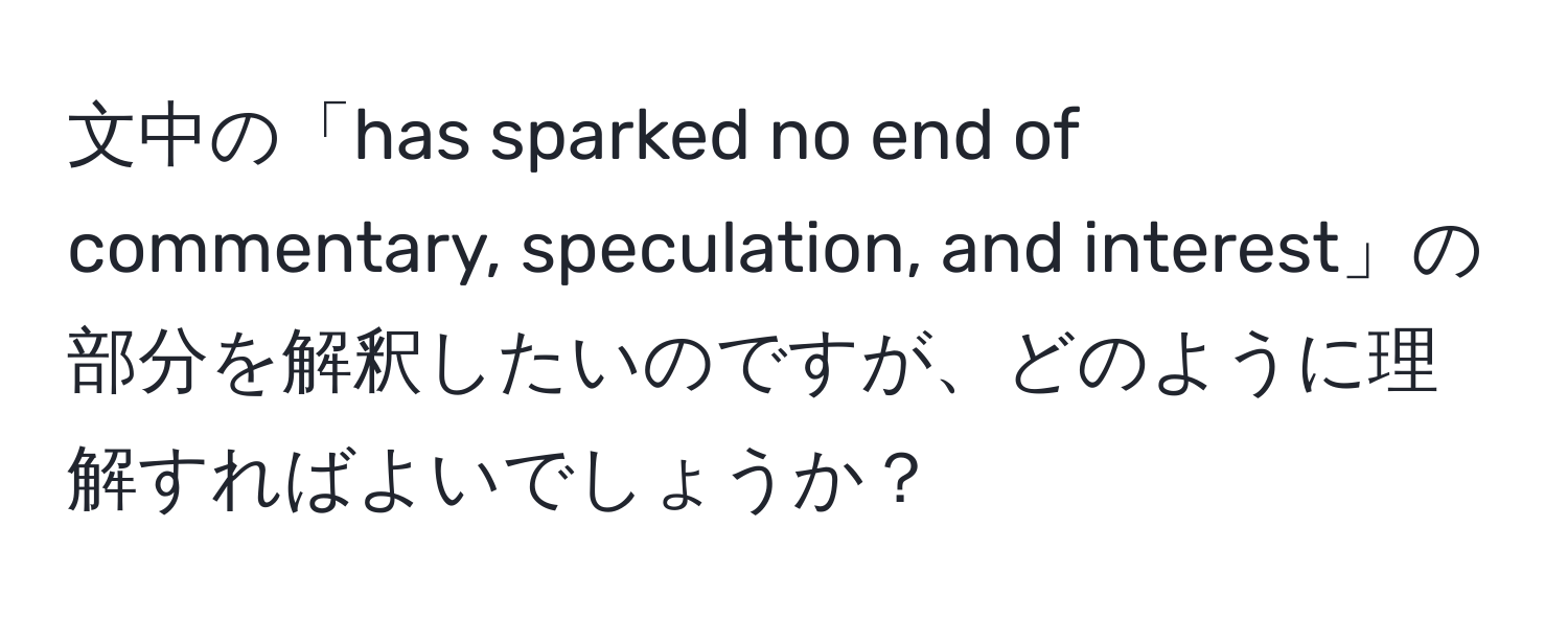 文中の「has sparked no end of commentary, speculation, and interest」の部分を解釈したいのですが、どのように理解すればよいでしょうか？