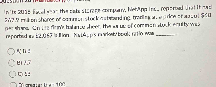 (Mandator))
In its 2018 fiscal year, the data storage company, NetApp Inc., reported that it had
267.9 million shares of common stock outstanding, trading at a price of about $68
per share. On the firm's balance sheet, the value of common stock equity was
reported as $2.067 billion. NetApp's market/book ratio was _.
A) 8.8
B) 7.7
C) 68
D) greater than 100