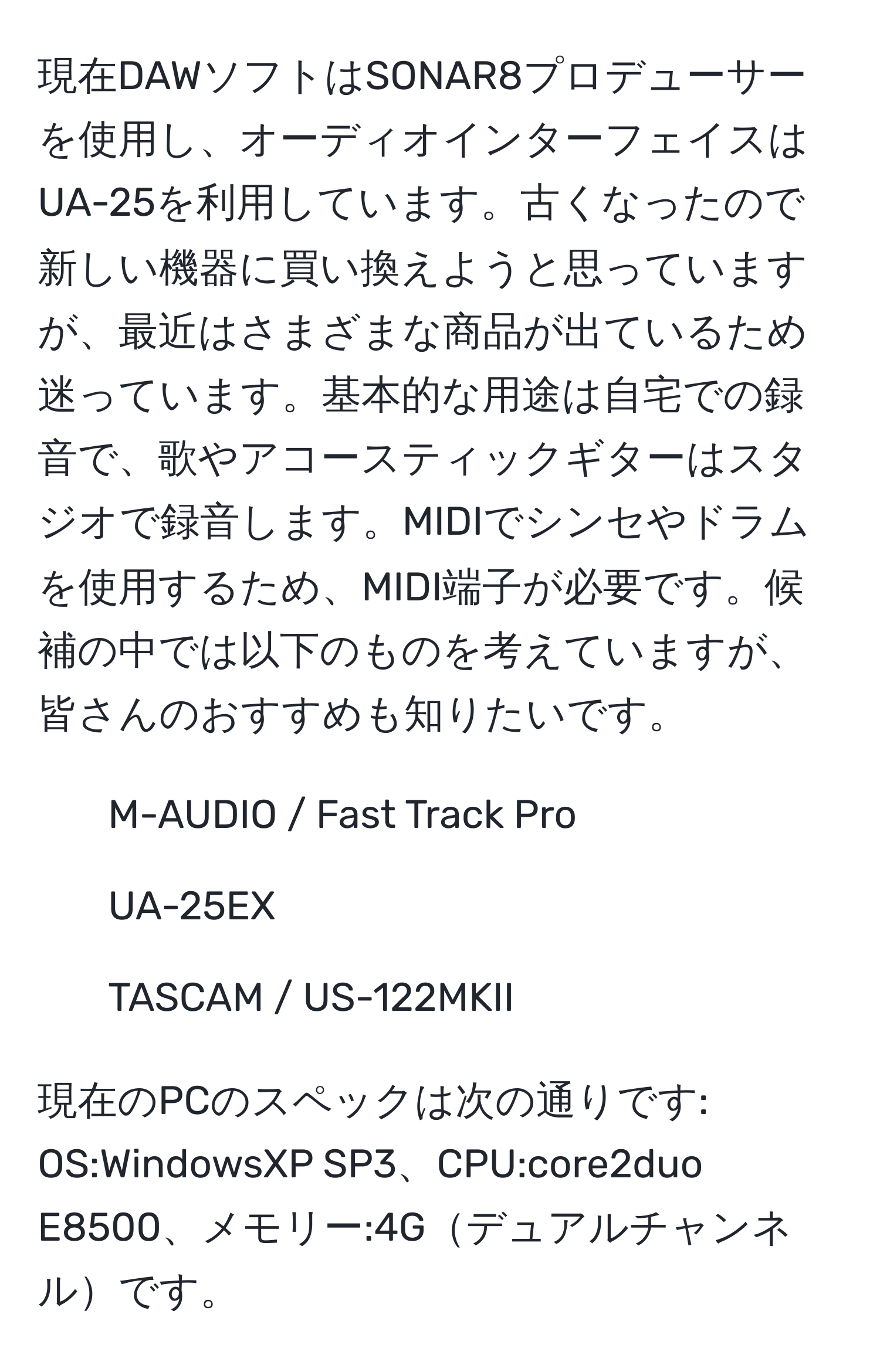 現在DAWソフトはSONAR8プロデューサーを使用し、オーディオインターフェイスはUA-25を利用しています。古くなったので新しい機器に買い換えようと思っていますが、最近はさまざまな商品が出ているため迷っています。基本的な用途は自宅での録音で、歌やアコースティックギターはスタジオで録音します。MIDIでシンセやドラムを使用するため、MIDI端子が必要です。候補の中では以下のものを考えていますが、皆さんのおすすめも知りたいです。

- M-AUDIO / Fast Track Pro
- UA-25EX
- TASCAM / US-122MKII

現在のPCのスペックは次の通りです: OS:WindowsXP SP3、CPU:core2duo E8500、メモリー:4Gデュアルチャンネルです。