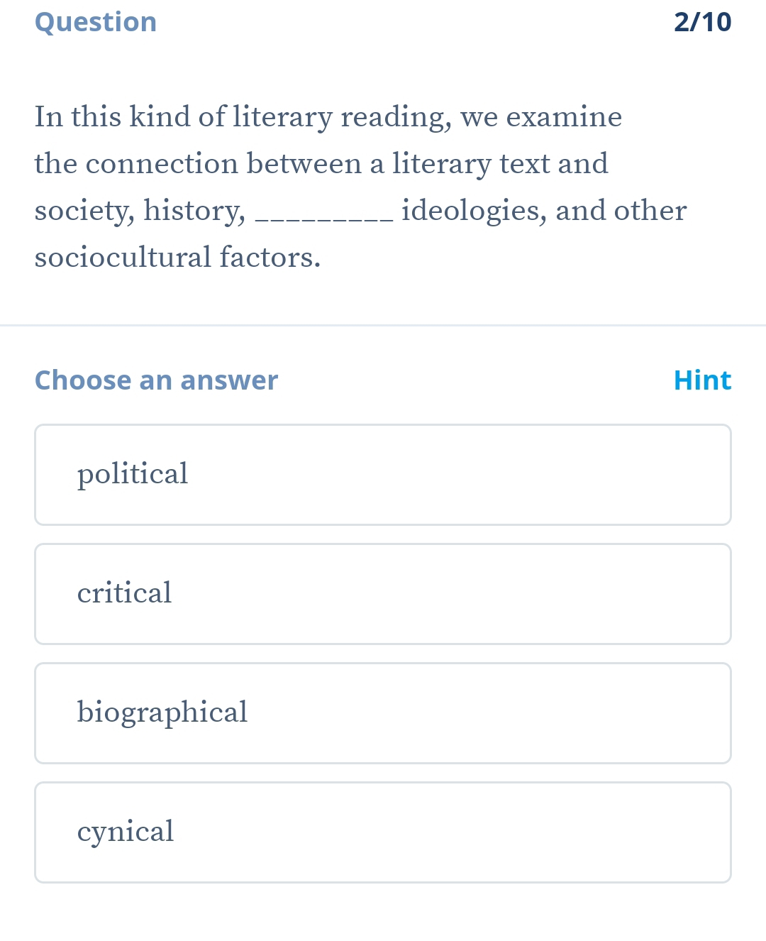 Question 2/10
In this kind of literary reading, we examine
the connection between a literary text and
society, history, _ideologies, and other
sociocultural factors.
Choose an answer Hint
political
critical
biographical
cynical