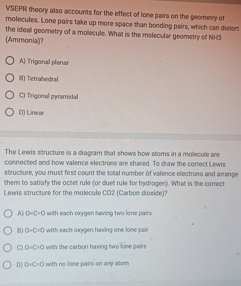 VSEPR theory also accounts for the effect of lone pairs on the geometry of
molecules. Lone pairs take up more space than bonding pairs, which can distort
the ideal geometry of a molecule. What is the molecular geometry of NH3
(Ammonia)?
A) Trigonal planar
B) Tetrahedral
C) Trigonal pyramidal
D) Linear
The Lewis structure is a diagram that shows how atoms in a molecule are
connected and how valence electrons are shared. To draw the correct Lewis
structure, you must first count the total number of valence electrons and arrange
them to satisfy the octet rule (or duet rule for hydrogen). What is the correct
Lewis structure for the molecule CO2 (Carbon dioxide)?
A) O=C=O with each oxygen having two lone pairs
B) O=C=O with each oxygen having one lone pair
C) O=C=O with the carbon having two lone pairs
D) O=C=O with no lone pairs on any atom