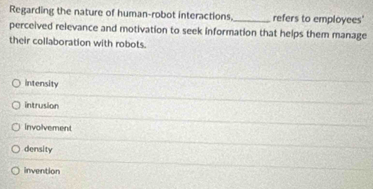 Regarding the nature of human-robot interactions,_ refers to employees'
perceived relevance and motivation to seek information that helps them manage
their collaboration with robots.
intensity
intrusion
involvement
density
invention