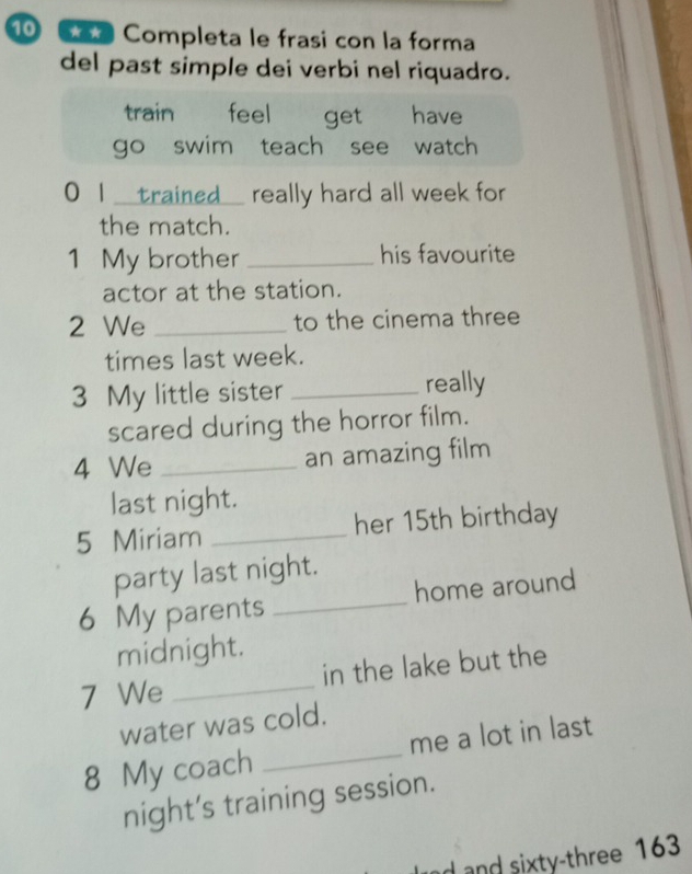 Completa le frasi con la forma 
del past simple dei verbi nel riquadro. 
train feel get have 
go swim teach see watch 
0 I_trained_ really hard all week for 
the match. 
1 My brother_ his favourite 
actor at the station. 
2 We _to the cinema three 
times last week. 
3 My little sister _really 
scared during the horror film. 
4 We _an amazing film 
last night. 
5 Miriam _her 15th birthday 
party last night. 
6 My parents _home around 
midnight. 
7 We _in the lake but the 
water was cold. 
8 My coach _me a lot in last 
night’s training session. 
nd and sixty-three 163