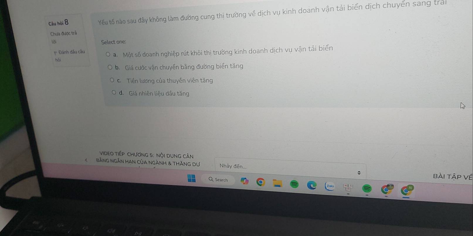 Câu hỏi 8 Yếu tố nào sau đây không làm đường cung thị trường về dịch vụ kinh doanh vận tải biển dịch chuyển sang trai
Chựa được trả
lời Select one:
p Đánh dầu câu a. Một số doanh nghiệp rút khỏi thị trường kinh doanh dịch vụ vận tải biển
hǎi
b. Giá cước vận chuyển bằng đường biển tăng
c. Tiền lương của thuyền viên tăng
d. Giá nhiên liệu dầu tăng
VIDEO TIếP CHươNG 5 : NộI DUNG CÂN
KBảNG NgắN HAN Của NgÀNH & tHăNG Dư Nhảy đến... ;
Q Search
bài tập về