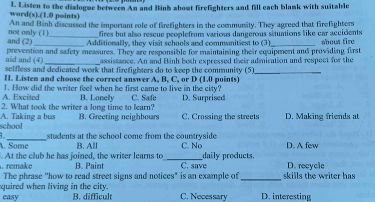 Listen to the dialogue between An and Binh about firefighters and fill each blank with suitable
word(s).(1.0 points)
An and Binh discussed the important role of firefighters in the community. They agreed that firefighters
not only (1)_ fires but also rescue peoplefrom various dangerous situations like car accidents
and (2) _Additionally, they visit schools and communitiest to (3)_ about fire
prevention and safety measures. They are responsible for maintaining their equipment and providing first
aid and (4)_ assistance. An and Binh both expressed their admiration and respect for the
selfless and dedicated work that firefighters do to keep the community (5)_
H. Listen and choose the correct answer A, B, C, or D (1.0 points)
1. How did the writer feel when he first came to live in the city?
A. Excited B. Lonely C. Safe D. Surprised
2. What took the writer a long time to learn?
A. Taking a bus B. Greeting neighbours C. Crossing the streets D. Making friends at
school
3._ students at the school come from the countryside
A. Some B. All C. No D. A few
. At the club he has joined, the writer learns to_ daily products.
. remake B. Paint C. save D. recycle
. The phrase "how to read street signs and notices" is an example of_ skills the writer has
quired when living in the city.
easy B. difficult C. Necessary D. interesting