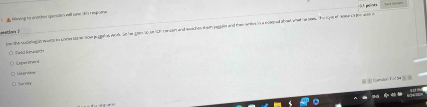 Save Answer
Moving to another question will save this response.
Joe the sociologist wants to understand how juggalos work. So he goes to an ICP concert and watches them juggalo and then writes in a notepad about what he sees. The style of research Joe uses is
uestion 7
Field Research
Experiment
Interview
Question 7 of 54 5 
Survey