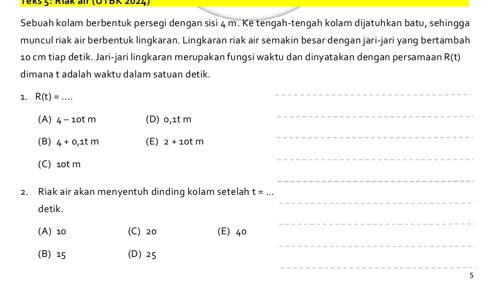 Teks 5: Riak alr (OTBK 2024)
Sebuah kolam berbentuk persegi dengan sisi 4 m. Ke tengah-tengah kolam dijatuhkan batu, sehingga
muncul riak air berbentuk lingkaran. Lingkaran riak air semakin besar dengan jari-jari yang bertambah
10 cm tiap detik. Jari-jari lingkaran merupakan fungsi waktu dan dinyatakan dengan persamaan R(t)
dimana t adalah waktu dalam satuan detik.
1. R(t)=... 
_
(A) 4-10tm (D) 0,1t m
_
(B) 4+0, 1tm (E) 2+10tm
_
(C) 10t m
_
_
2. Riak air akan menyentuh dinding kolam setelah t= _
detik.
_
_
(A) 10 (C) 20 (E) 40
_
(B) 15 (D) 25
_
5