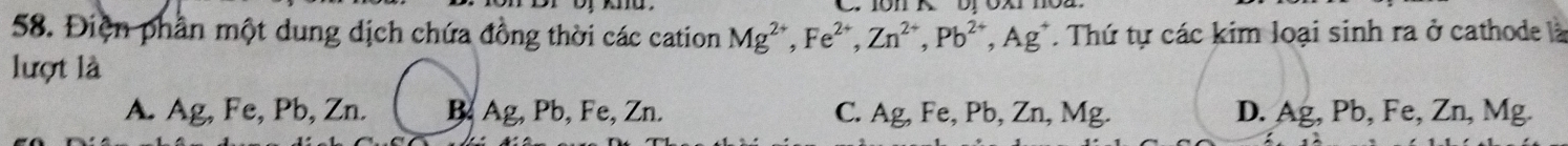 Điện phần một dung dịch chứa đồng thời các cation Mg^(2+), Fe^(2+), Zn^(2+), Pb^(2+), Ag^+. Thứ tự các kim loại sinh ra ở cathode là
lượt là
A. Ag, Fe, Pb, Zn. B Ag, Pb, Fe, Zn. C. Ag, Fe, Pb, Zn, Mg. D. Ag, Pb, Fe, Zn, Mg.