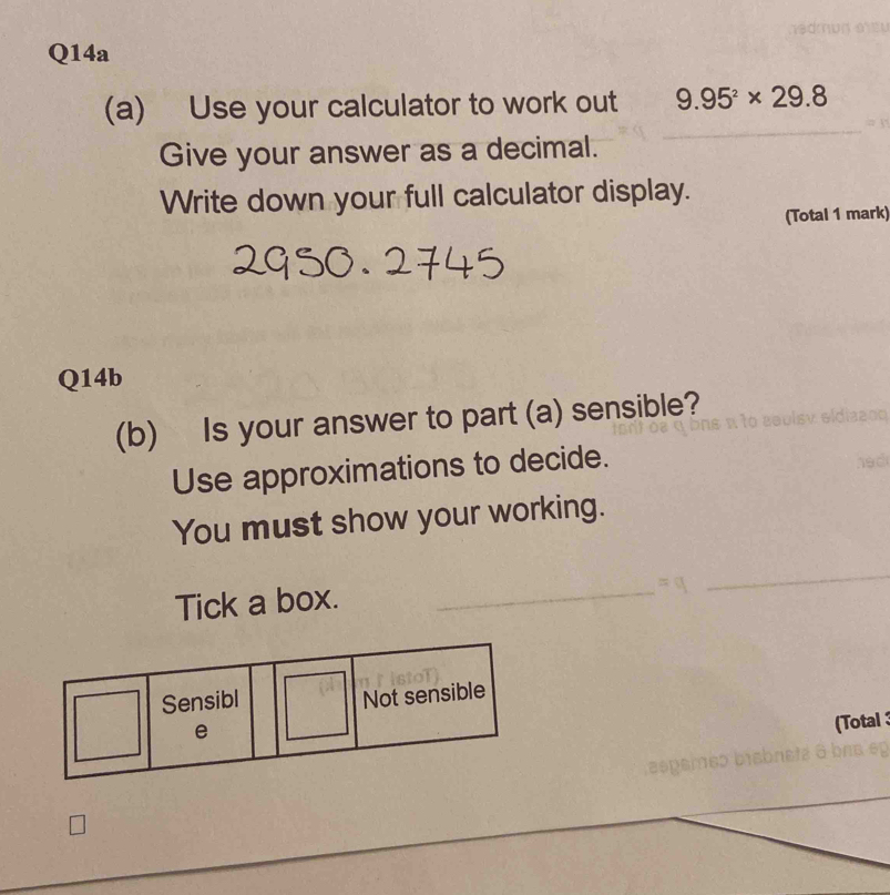 Q14a 
(a) Use your calculator to work out 9.95^2* 29.8
Give your answer as a decimal. 
Write down your full calculator display. 
(Total 1 mark) 
Q14b 
(b) Is your answer to part (a) sensible? 
Use approximations to decide. 
hed 
You must show your working. 
Tick a box. 
(Total ; 
asp