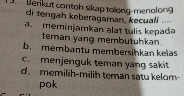 Berikut contoh sikap tolong-menolong
di tengah keberagaman, kecuali ....
a. meminjamkan alat tulis kepada
teman yang membutuhkan
b. membantu membersihkan kelas
c. menjenguk teman yang sakit
d. memilih-milih teman satu kelom-
pok