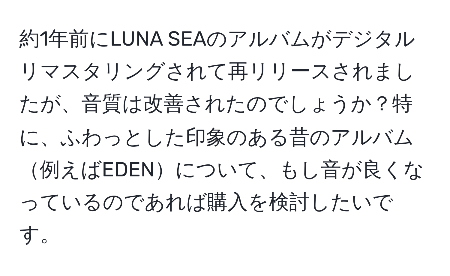 約1年前にLUNA SEAのアルバムがデジタルリマスタリングされて再リリースされましたが、音質は改善されたのでしょうか？特に、ふわっとした印象のある昔のアルバム例えばEDENについて、もし音が良くなっているのであれば購入を検討したいです。