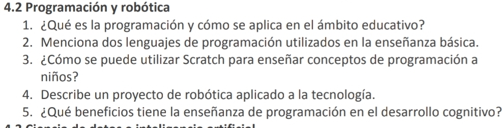 4.2 Programación y robótica 
1. ¿Qué es la programación y cómo se aplica en el ámbito educativo? 
2. Menciona dos lenguajes de programación utilizados en la enseñanza básica. 
3. ¿Cómo se puede utilizar Scratch para enseñar conceptos de programación a 
niños? 
4. Describe un proyecto de robótica aplicado a la tecnología. 
5. ¿Qué beneficios tiene la enseñanza de programación en el desarrollo cognitivo?