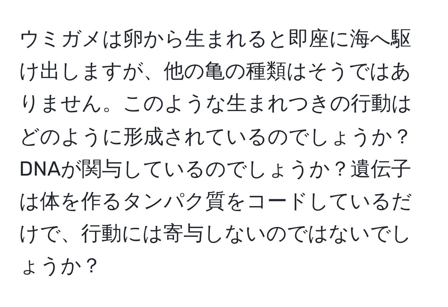 ウミガメは卵から生まれると即座に海へ駆け出しますが、他の亀の種類はそうではありません。このような生まれつきの行動はどのように形成されているのでしょうか？DNAが関与しているのでしょうか？遺伝子は体を作るタンパク質をコードしているだけで、行動には寄与しないのではないでしょうか？