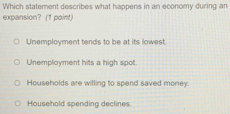 Which statement describes what happens in an economy during an
expansion? (1 point)
Unemployment tends to be at its lowest.
Unemployment hits a high spot.
Households are willing to spend saved money.
Household spending declines.