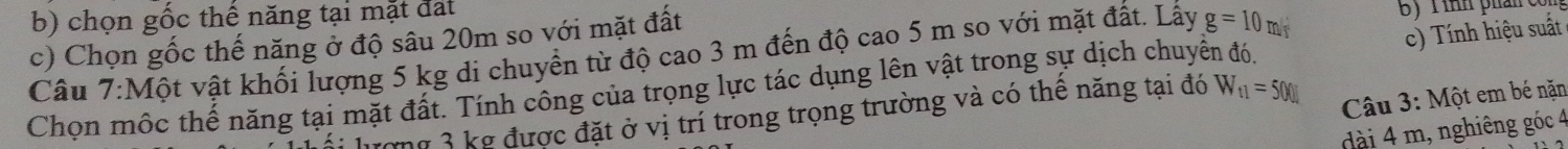 chọn gốc thế năng tại mặt đất 
c) Chọn gốc thế năng ở độ sâu 20m so với mặt đất 
Câu 7:Một vật khối lượng 5 kg di chuyển từ độ cao 3 m đến độ cao 5 m so với mặt đất. Lấy g=10m/s B) Tinh phản con 
Chọn mộc thế năng tại mặt đất. Tính công của trọng lực tác dụng lên vật trong sự dịch chuyển đó. c) Tính hiệu suất 
lượng 3 kg được đặt ở vị trí trong trọng trường và có thể năng tại đó W_t1=500J
Câu 3: Một em bé nặn 
ài 4 m, nghiêng góc 4