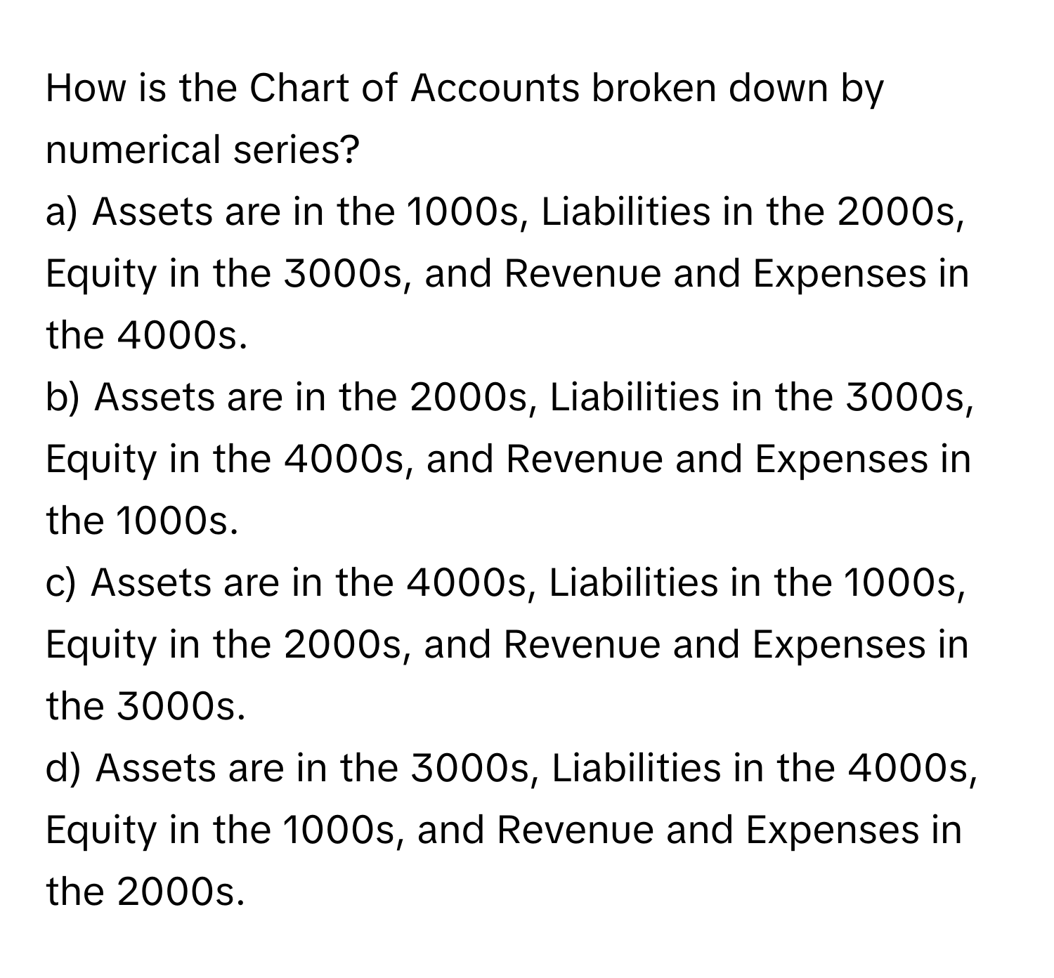 How is the Chart of Accounts broken down by numerical series?

a) Assets are in the 1000s, Liabilities in the 2000s, Equity in the 3000s, and Revenue and Expenses in the 4000s. 
b) Assets are in the 2000s, Liabilities in the 3000s, Equity in the 4000s, and Revenue and Expenses in the 1000s. 
c) Assets are in the 4000s, Liabilities in the 1000s, Equity in the 2000s, and Revenue and Expenses in the 3000s. 
d) Assets are in the 3000s, Liabilities in the 4000s, Equity in the 1000s, and Revenue and Expenses in the 2000s.