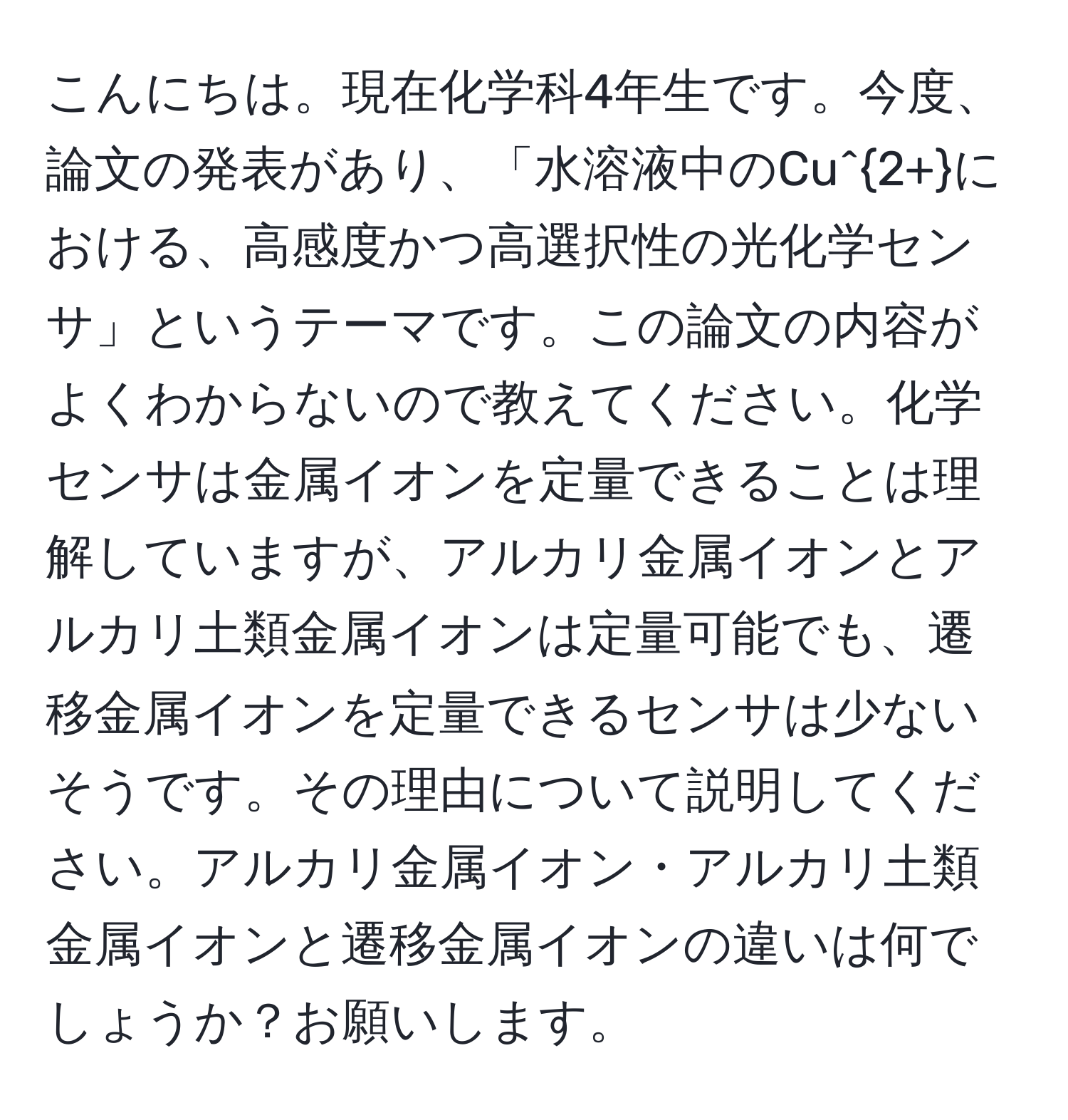 こんにちは。現在化学科4年生です。今度、論文の発表があり、「水溶液中のCu^(2+)における、高感度かつ高選択性の光化学センサ」というテーマです。この論文の内容がよくわからないので教えてください。化学センサは金属イオンを定量できることは理解していますが、アルカリ金属イオンとアルカリ土類金属イオンは定量可能でも、遷移金属イオンを定量できるセンサは少ないそうです。その理由について説明してください。アルカリ金属イオン・アルカリ土類金属イオンと遷移金属イオンの違いは何でしょうか？お願いします。