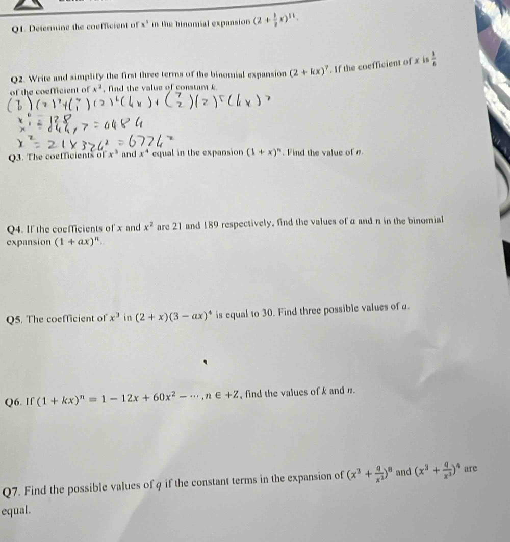 Determine the coefficient of x^5 in the binomial expansion (2+ 1/2 x)^11. 
Q2. Write and simplify the first three terms of the binomial expansion (2+kx)^7. If the coefficient of x is  1/6 
of the coefficient of x^2 , find the value of constant k
Q3. The coefficients of x^3 and x^4 equal in the expansion (1+x)^n. Find the value of . 
Q4. If the coefficients of x and x^2 are 21 and 189 respectively, find the values of α and n in the binomial 
expansion (1+ax)^n. 
Q5. The coefficient of x^3 in (2+x)(3-ax)^4 is equal to 30. Find three possible values ofa. 
Q6. If (1+kx)^n=1-12x+60x^2-·s , n∈ +Z , find the values of k and π. 
Q7. Find the possible values of q if the constant terms in the expansion of (x^3+ q/x^3 )^8 and (x^3+ q/x^3 )^4 are 
equal.