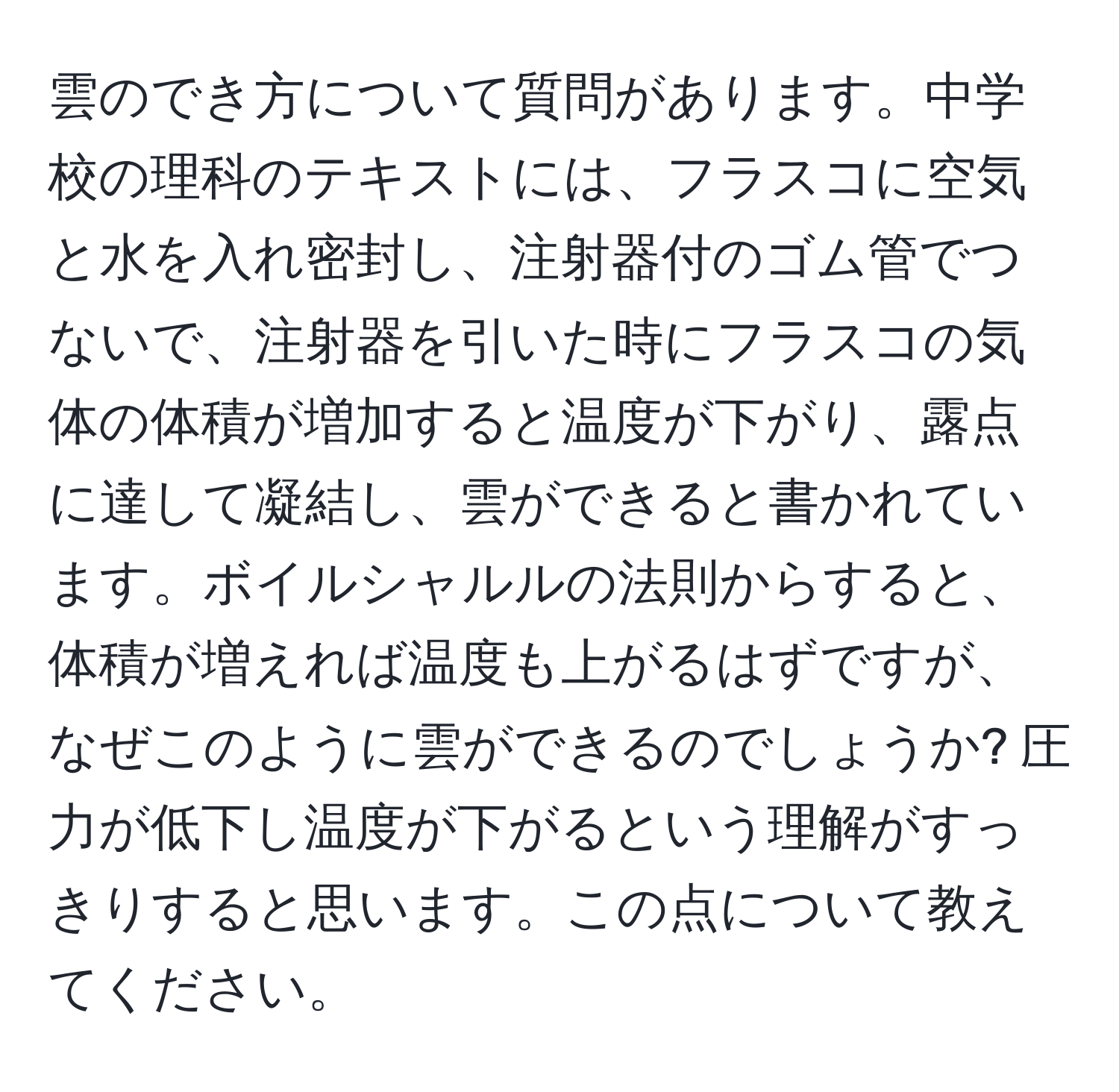 雲のでき方について質問があります。中学校の理科のテキストには、フラスコに空気と水を入れ密封し、注射器付のゴム管でつないで、注射器を引いた時にフラスコの気体の体積が増加すると温度が下がり、露点に達して凝結し、雲ができると書かれています。ボイルシャルルの法則からすると、体積が増えれば温度も上がるはずですが、なぜこのように雲ができるのでしょうか? 圧力が低下し温度が下がるという理解がすっきりすると思います。この点について教えてください。