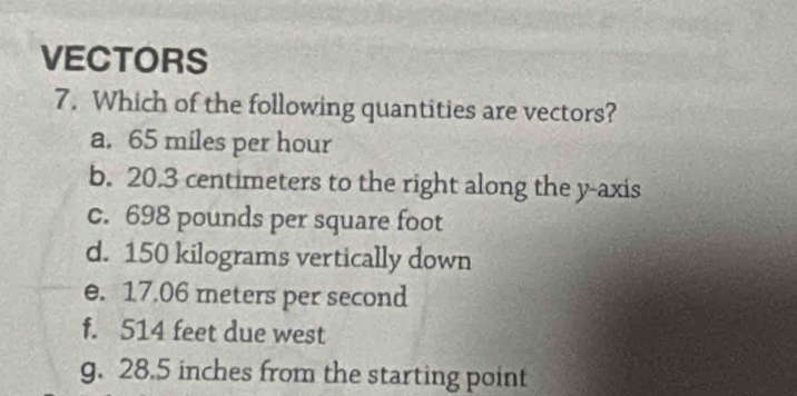 VECTORS 
7. Which of the following quantities are vectors? 
a. 65 miles per hour
b. 20.3 centimeters to the right along the y-axis 
c. 698 pounds per square foot
d. 150 kilograms vertically down 
e. 17.06 meters per second
f. 514 feet due west 
g. 28.5 inches from the starting point