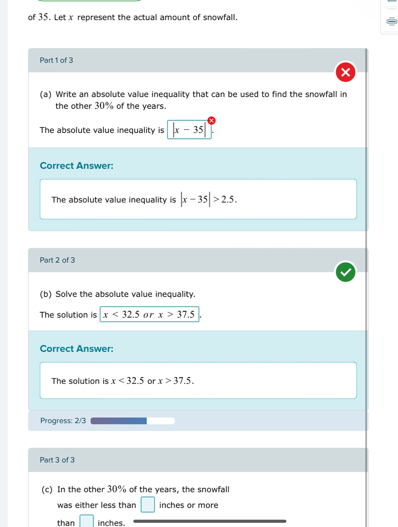 of 35. Let x represent the actual amount of snowfall. 
Part 1 of 3 
(a) Write an absolute value inequality that can be used to find the snowfall in 
the other 30% of the years. 
The absolute value inequality is |x-35|
Correct Answer: 
The absolute value inequality is |x-35|>2.5. 
Part 2 of 3 
(b) Solve the absolute value inequality. 
The solution is x<32.5 or x>37.5
Correct Answer: 
The solution is x<32.5 or x>37.5. 
Progress: 2/3 
Part 3 of 3 
(c) In the other 30% of the years, the snowfall 
was either less than □ inches or more 
than □ inches.