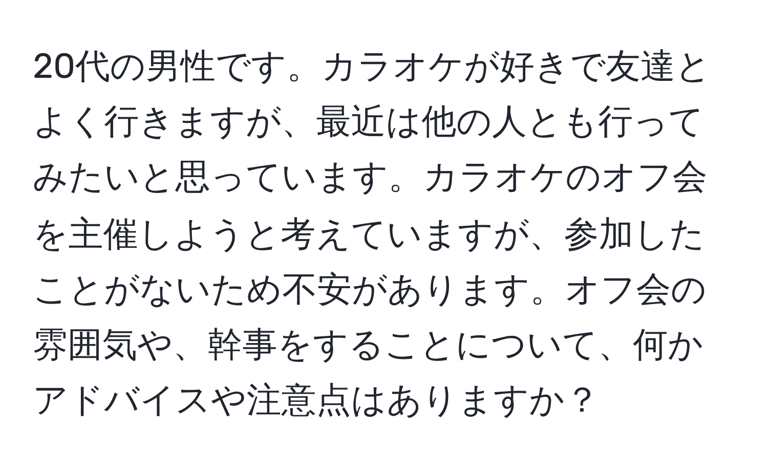 20代の男性です。カラオケが好きで友達とよく行きますが、最近は他の人とも行ってみたいと思っています。カラオケのオフ会を主催しようと考えていますが、参加したことがないため不安があります。オフ会の雰囲気や、幹事をすることについて、何かアドバイスや注意点はありますか？