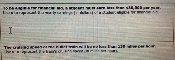 To be eligible for financial aid, a student must earn less than $30,000 per year. 
Use s to represent the yearly earnings (in dollars) of a student eligible for financial aid. 
The cruising speed of the bullet train will be no less than 130 miles per hour. 
Use s to represent the train's cruising speed (in miles per hour).