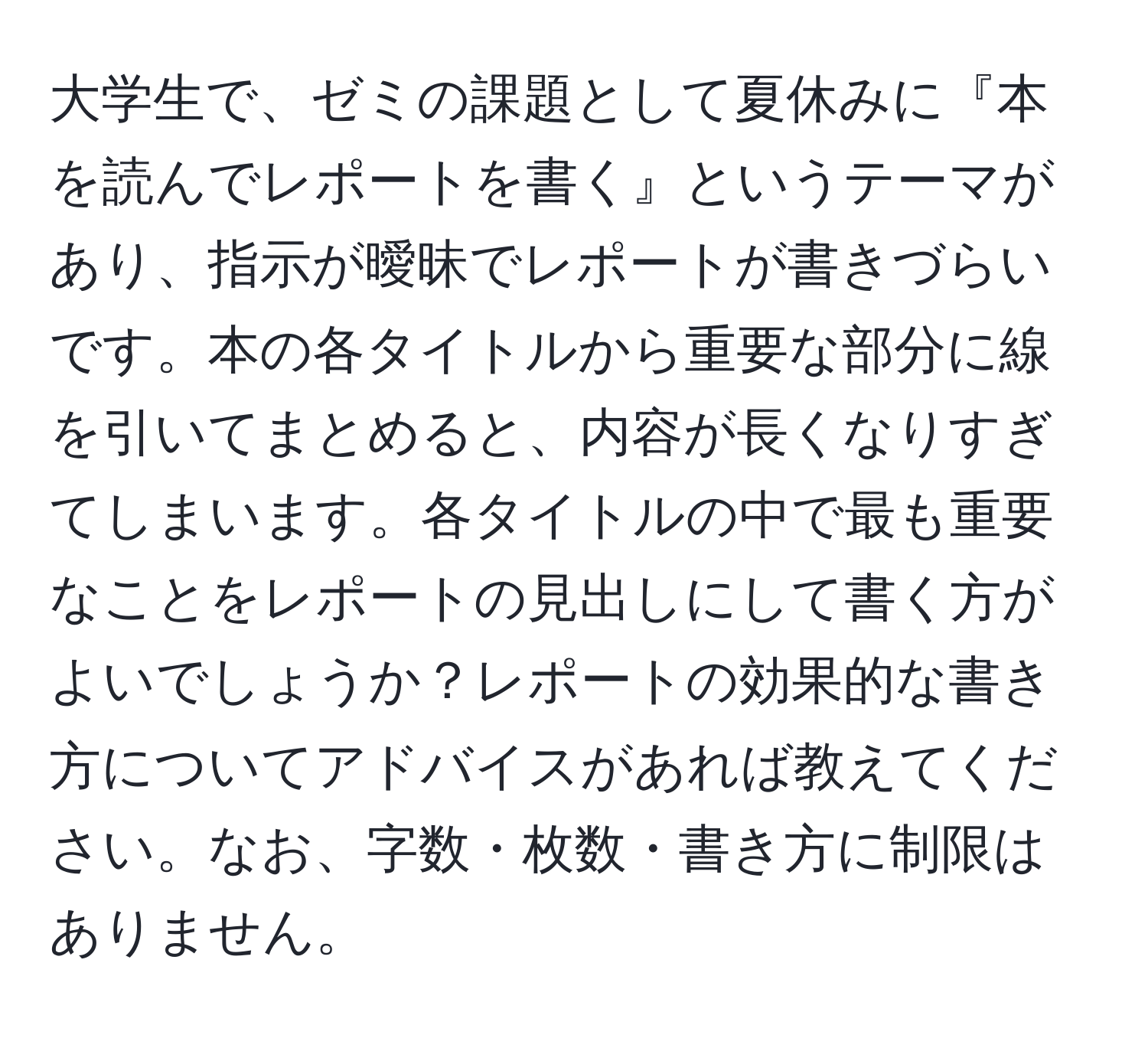 大学生で、ゼミの課題として夏休みに『本を読んでレポートを書く』というテーマがあり、指示が曖昧でレポートが書きづらいです。本の各タイトルから重要な部分に線を引いてまとめると、内容が長くなりすぎてしまいます。各タイトルの中で最も重要なことをレポートの見出しにして書く方がよいでしょうか？レポートの効果的な書き方についてアドバイスがあれば教えてください。なお、字数・枚数・書き方に制限はありません。