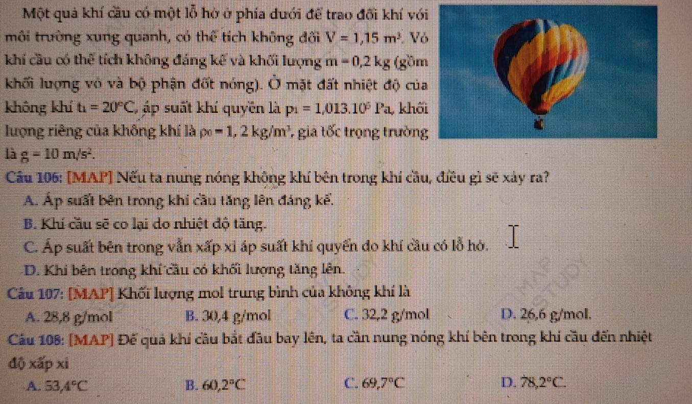 Một quả khí cầu có một lỗ hở ở phía duới để trao đối khí vớ
môi trường xung quanh, có thể tích không đối V=1,15m^3 V
khí cầu có thể tích không đáng kế và khối lượng m=0, 2kg (gồ
khối lượng vỏ và bộ phận đốt nóng). Ở mặt đất nhiệt độ củ
không khí t_1=20°C, , áp suất khí quyền là p_1=1,013.10^5Pa, khố
lượng riêng của không khí là rho _0=1, 2kg/m^3 7 gia tốc trọng trườn
là g=10m/s^2. 
Câu 106: [MAP] Nếu ta nung nóng không khí bên trong khí cầu, điều gì sẽ xảy ra?
A. Áp suất bên trong khi cầu tăng lên đáng kể.
B. Khí cầu sẽ co lại do nhiệt độ tăng.
C. Áp suất bên trong vẫn xấp xỉ áp suất khí quyển đo khí cầu có lỗ hỏ.
D. Khi bên trong khí cầu có khối lượng tăng lên.
Câu 107: [MAP] Khối lượng mol trung bình của không khí là
A. 28,8 g/mol B. 30, 4 g/mol C. 32, 2 g/mol D. 26,6 g/mol.
Câu 108: [MAP] Đế quả khí cầu bắt đầu bay lên, ta cần nung nóng khí bên trong khi cầu đến nhiệt
độ xấp xi
A. 53, 4°C B. 60, 2°C C. 69,7°C D. 78, 2°C.