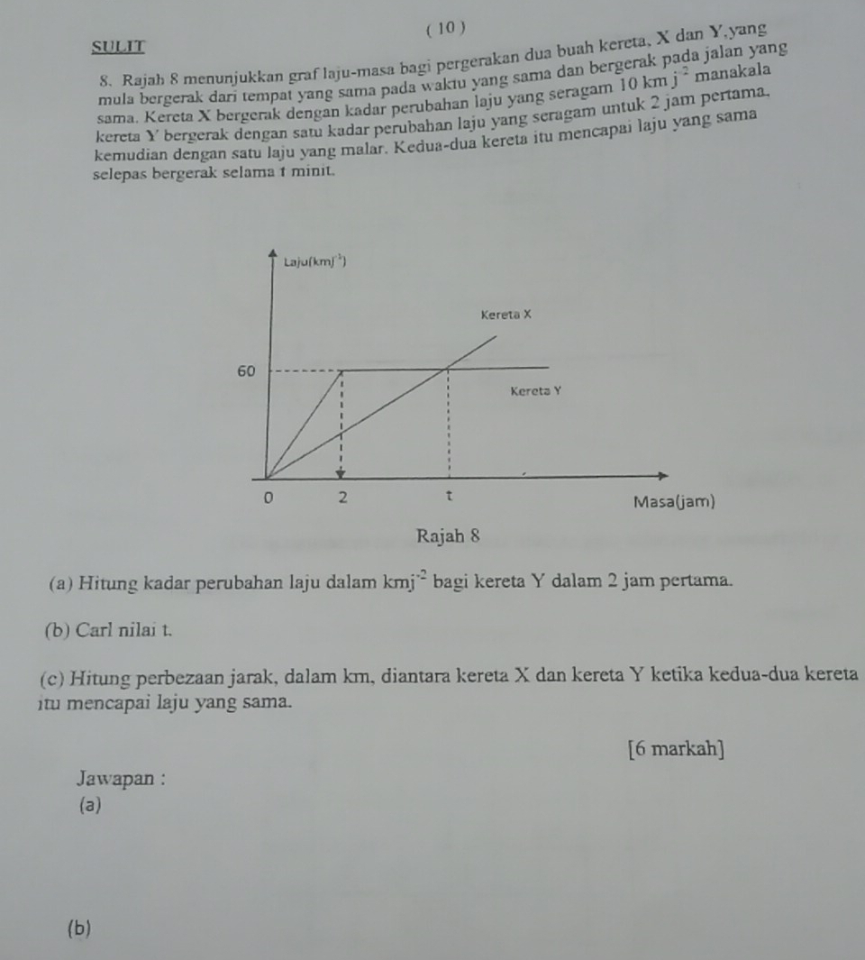 ( 10 )
SULIT
8. Rajah 8 menunjukkan graf laju-masa bagi pergerakan dua buah kereta, X dan Y,yang
mula bergerak dari tempat yang sama pada waktu yang sama dan bergerak pada jalan yang
sama. Kereta X bergerak dengan kadar perubahan laju yang seragam 10kmj^(-2) manakala
kereta Y bergerak dengan satu kadar perubahan laju yang seragam untuk 2 jam pertama.
kemudian dengan satu laju yang malar. Kedua-dua kereta itu mencapai laju yang sama
selepas bergerak selama t minit.
Rajah 8
(a) Hitung kadar perubahan laju dalam kmj^(-2) bagi kereta Y dalam 2 jam pertama.
(b) Carl nilai t.
(c) Hitung perbezaan jarak, dalam km, diantara kereta X dan kereta Y ketika kedua-dua kereta
itu mencapai laju yang sama.
[6 markah]
Jawapan :
(a)
(b)