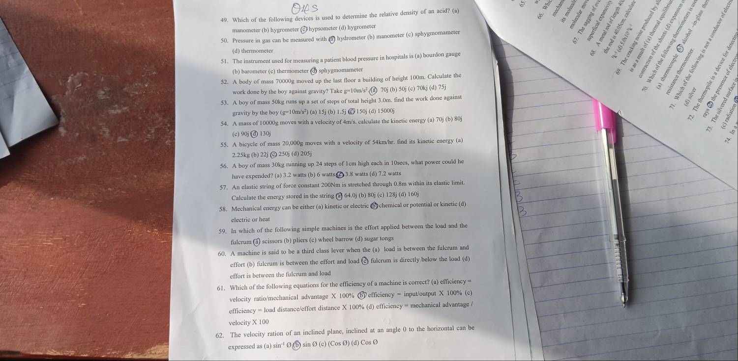 6 ξ
49. Which of the following devices is used to determine the relative density of an acid? (a)
k
manometer (b) hygrometer hypsometer (d) hygrometer
B 1  mov
50. Pressure in gas can be measured with (5) hydrometer (b) manometer (c) sphygmomameter
(d) thermometer
52. A body of mass 70000g moved up the last floor a building of height 100m. Calculate the 8       
51. The instrument used for measuring a patient blood pressure in hospitals is (a) bourdon gauge
      
é 1 4
(b) barometer (c) thermometer (d) sphygmomameter
work done by the boy against gravity? Take g=10m/s².(n) 70j (b) 50j (c) 70kj (d) 75j
:  
53. A boy of mass 50kg runs up a set of steps of total height 3.0m. find the work done against
fó i   §  
gravity by the boy (g=10m/s²) (a) 15j (b) 1.5j @ 150j (d) 15000j
      
1  
54. A mass of 10000g moves with a velocity of 4m/s. calculate the kinetic energy (a) 70j (b) 80j
A  
(c) 90j (đ) 130j
55. A bicycle of mass 20,000g moves with a velocity of 54km/hr. find its kinetic energy (a)  s
2.25kg (b) 22j (c) 250j (d) 205j
56. A boy of mass 30kg running up 24 steps of 1cm high each in 10secs, what power could he
have expended? (a) 3.2 watts (b) 6 watts c 3.8 watts (d) 7.2 watts
57. An elastic string of force constant 200Nm is stretched through 0.8m within its elastic limit.
Calculate the energy stored in the string (a) 64.0j (b) 80j (c) 128j (d) 160j
58. Mechanical energy can be either (a) kinetic or electric b chemical or potential or kinetic (d)
electric or heat
59. In which of the following simple machines is the effort applied between the load and the
fulcrum (a) scissors (b) pliers (c) wheel barrow (d) sugar tongs
60. A machine is said to be a third class lever when the (a) load is between the fulcrum and
effort (b) fulcrum is between the effort and load (c fulcrum is directly below the load (d)
effort is between the fulcrum and load
61. Which of the following equations for the efficiency of a machine is correct? (a) efficiency =
velocity ratio/mechanical advantage X 100% b efficiency = input/output X 100% (c)
efficiency = load distance/effort distance X 100% (d) efficiency = mechanical advantage /
velocity X 100
62. The velocity ration of an inclined plane, inclined at an angle 0 to the horizontal can be
expressed as (a) sin⁻¹ Ø(b) sin Ø (c) (Cos Ø) (d) Cos Ø