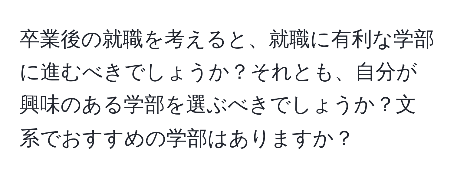 卒業後の就職を考えると、就職に有利な学部に進むべきでしょうか？それとも、自分が興味のある学部を選ぶべきでしょうか？文系でおすすめの学部はありますか？