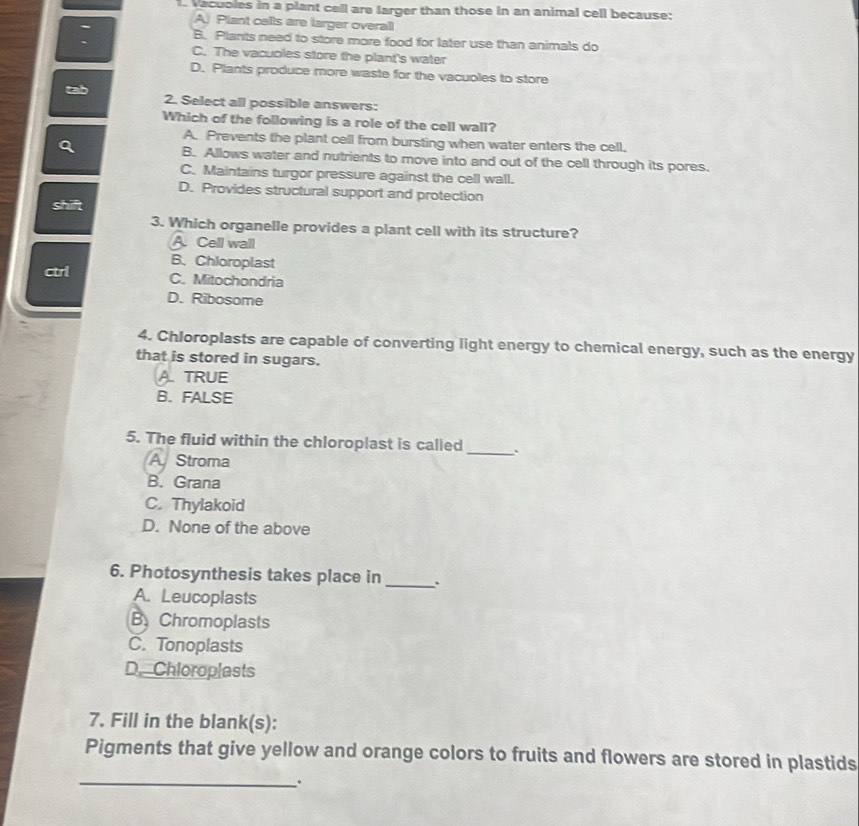 Vacuoles in a plant cell are larger than those in an animal cell because:
A) Plant calls are larger overall
B. Plants need to store more food for later use than animals do
C. The vacuoles store the plant's water
D. Plants produce more waste for the vacuoles to store
2. Select all possible answers:
Which of the following is a role of the cell wall?
A. Prevents the plant cell from bursting when water enters the cell.
B. Allows water and nutrients to move into and out of the cell through its pores.
C. Maintains turgor pressure against the cell wall.
D. Provides structural support and protection
shift
3. Which organelle provides a plant cell with its structure?
A. Cell wall
B. Chloroplast
ctrl C. Mitochondria
D. Ribosome
4. Chloroplasts are capable of converting light energy to chemical energy, such as the energy
that is stored in sugars.
A. TRUE
B. FALSE
5. The fluid within the chloroplast is called
A Stroma
_
B. Grana
C. Thylakoid
D. None of the above
6. Photosynthesis takes place in _.
A. Leucoplasts
B.Chromoplasts
C. Tonoplasts
D. Chioroplests
7. Fill in the blank(s):
Pigments that give yellow and orange colors to fruits and flowers are stored in plastids
_.