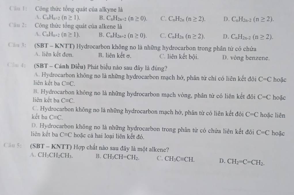 ầu 1: Công thức tổng quát của alkyne là
A. C_nH_n+2(n≥ 1). B. C_nH_2n+2(n≥ 0). C. C_nH_2n(n≥ 2). D. C_nH_2n-2(n≥ 2).
Cầu 2: Công thức tổng quát của alkene là
A. C_nH_n+2(n≥ 1). B. C_nH_2n+2(n≥ 0). C. C_nH_2n(n≥ 2). D. C_nH_2n-2(n≥ 2).
Cầu 3: (SBT - KNTT) Hydrocarbon không no là những hydrocarbon trong phân tử có chứa
A. liên kết đơn. B. liên kết σ. C. liên kết bội. D. vòng benzene.
Câu 4: (SBT - Cánh Diều) Phát biểu nào sau đây là đúng?
A. Hydrocarbon không no là những hydrocarbon mạch hở, phân tử chỉ có liên kết đôi C=C
liên kết ba Cequiv C. hoặc
B. Hydrocarbon không no là những hydrocarbon mạch vòng, phân từ có liên kết đôi C=C hoặc
liên kết ba Cequiv C.
C. Hydrocarbon không no là những hydrocarbon mạch hở, phân từ có liên kết đôi C=C hoặc liên
kết ba Cequiv C.
D. Hydrocarbon không no là những hydrocarbon trong phân tử có chứa liên kết đôi C=C hoặc
liên kết ba Cequiv C hoặc cả hai loại liên kết đó.
Câu 5: (SBT - KNTT) Hợp chất nào sau đây là một alkene?
A. CH_3CH_2CH_3. B. CH_3CH=CH_2. C. CH_3Cequiv CH. D. CH_2=C=CH_2.